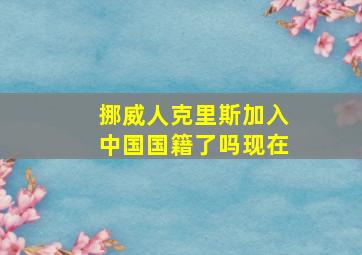 挪威人克里斯加入中国国籍了吗现在