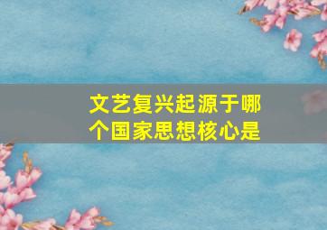 文艺复兴起源于哪个国家思想核心是