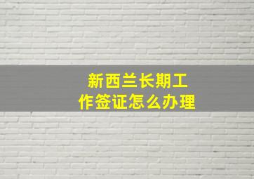 新西兰长期工作签证怎么办理