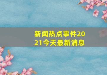 新闻热点事件2021今天最新消息