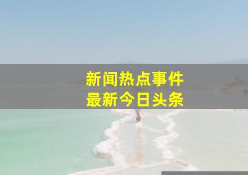 新闻热点事件最新今日头条