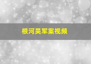 根河吴军案视频