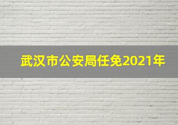 武汉市公安局任免2021年