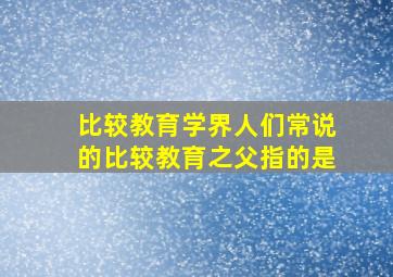 比较教育学界人们常说的比较教育之父指的是