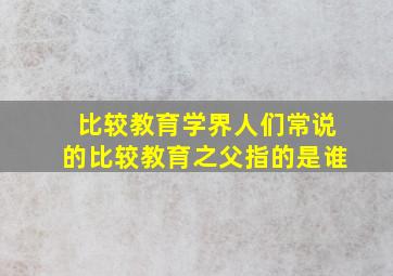 比较教育学界人们常说的比较教育之父指的是谁