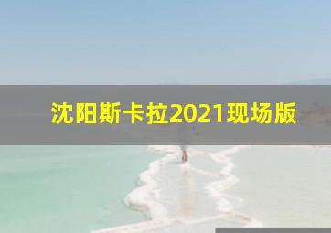 沈阳斯卡拉2021现场版