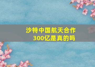 沙特中国航天合作300亿是真的吗