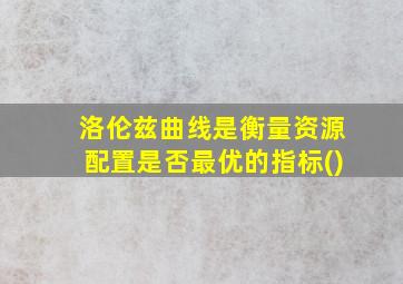 洛伦兹曲线是衡量资源配置是否最优的指标()