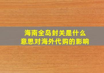 海南全岛封关是什么意思对海外代购的影响