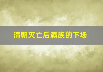 清朝灭亡后满族的下场