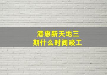 港惠新天地三期什么时间竣工