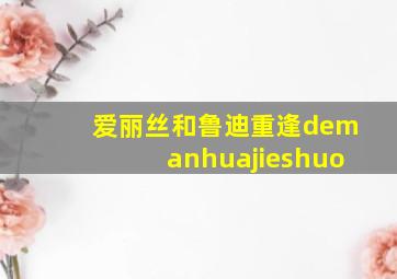 爱丽丝和鲁迪重逢demanhuajieshuo