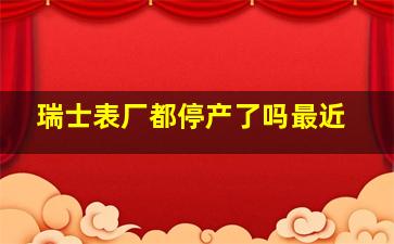 瑞士表厂都停产了吗最近