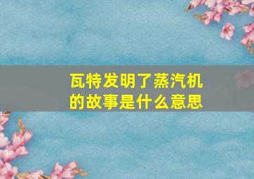 瓦特发明了蒸汽机的故事是什么意思