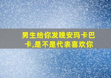 男生给你发晚安玛卡巴卡,是不是代表喜欢你