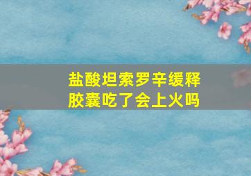 盐酸坦索罗辛缓释胶囊吃了会上火吗