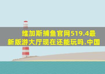 维加斯捕鱼官网519.4最新版游大厅现在还能玩吗.中国