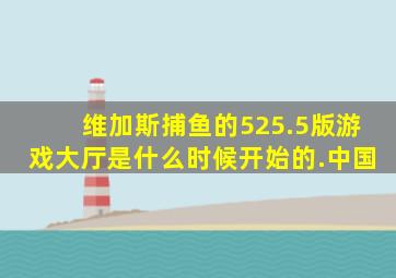 维加斯捕鱼的525.5版游戏大厅是什么时候开始的.中国