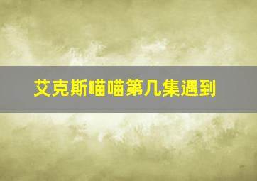 艾克斯喵喵第几集遇到