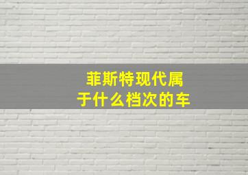 菲斯特现代属于什么档次的车