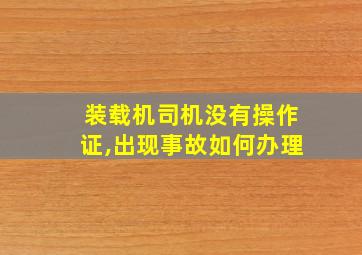 装载机司机没有操作证,出现事故如何办理