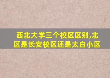 西北大学三个校区区别,北区是长安校区还是太白小区