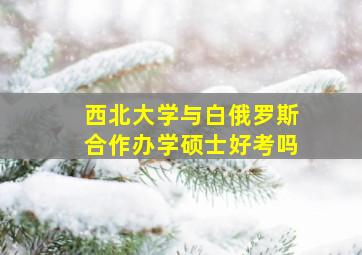 西北大学与白俄罗斯合作办学硕士好考吗