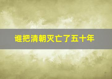 谁把清朝灭亡了五十年