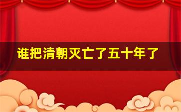 谁把清朝灭亡了五十年了