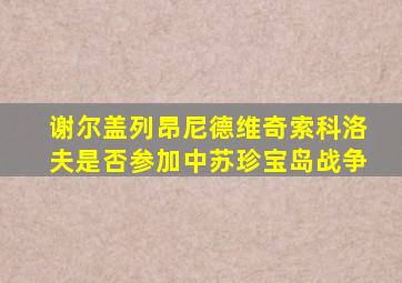 谢尔盖列昂尼德维奇索科洛夫是否参加中苏珍宝岛战争