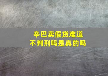 辛巴卖假货难道不判刑吗是真的吗