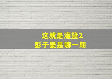 这就是灌篮2彭于晏是哪一期