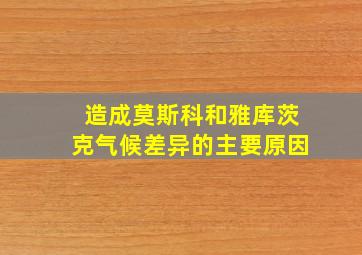 造成莫斯科和雅库茨克气候差异的主要原因