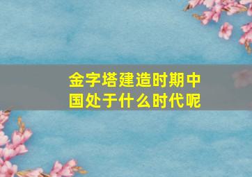 金字塔建造时期中国处于什么时代呢