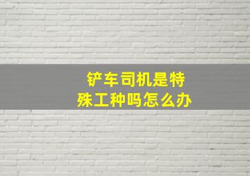 铲车司机是特殊工种吗怎么办