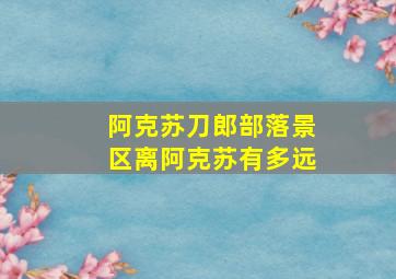 阿克苏刀郎部落景区离阿克苏有多远