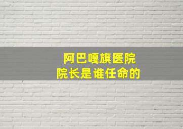 阿巴嘎旗医院院长是谁任命的