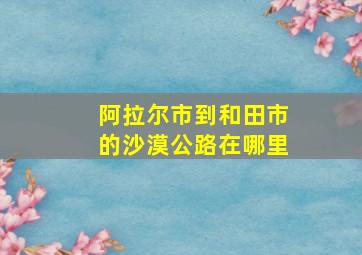 阿拉尔市到和田市的沙漠公路在哪里