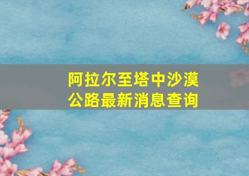 阿拉尔至塔中沙漠公路最新消息查询