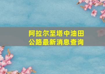 阿拉尔至塔中油田公路最新消息查询