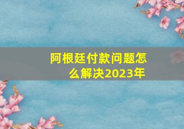 阿根廷付款问题怎么解决2023年