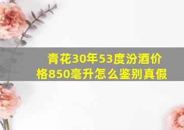 青花30年53度汾酒价格850毫升怎么鉴别真假