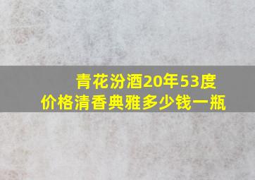 青花汾酒20年53度价格清香典雅多少钱一瓶