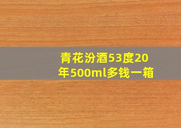 青花汾酒53度20年500ml多钱一箱