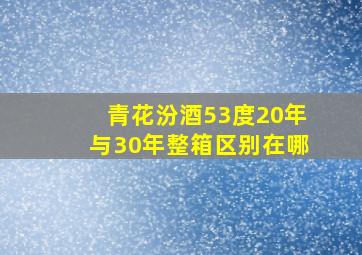 青花汾酒53度20年与30年整箱区别在哪