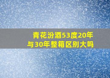 青花汾酒53度20年与30年整箱区别大吗