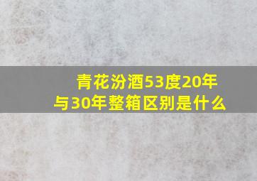 青花汾酒53度20年与30年整箱区别是什么