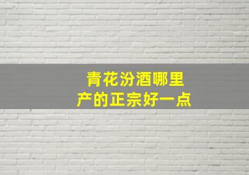 青花汾酒哪里产的正宗好一点