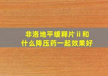 非洛地平缓释片ⅱ和什么降压药一起效果好