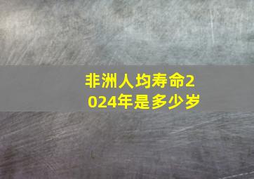 非洲人均寿命2024年是多少岁